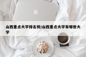 山西重点大学排名榜/山西重点大学有哪些大学