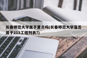 长春师范大学属于重点吗(长春师范大学是否属于211工程列表?)