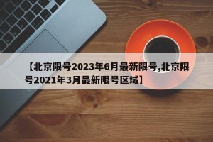 【北京限号2023年6月最新限号,北京限号2021年3月最新限号区域】