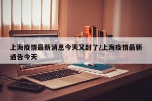 上海疫情最新消息今天又封了/上海疫情最新通告今天