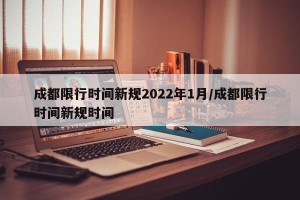 成都限行时间新规2022年1月/成都限行时间新规时间