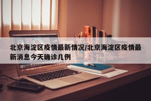 北京海淀区疫情最新情况/北京海淀区疫情最新消息今天确诊几例