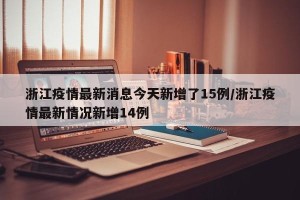浙江疫情最新消息今天新增了15例/浙江疫情最新情况新增14例